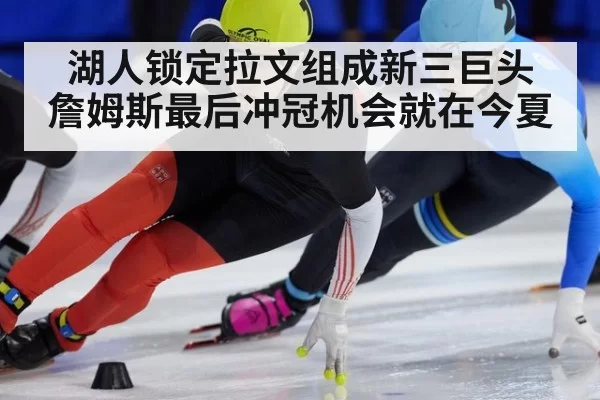 湖人锁定拉文组成新三巨头 詹姆斯最后冲冠机会就在今夏