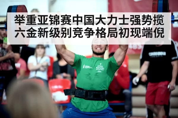 举重亚锦赛中国大力士强势揽六金新级别竞争格局初现端倪