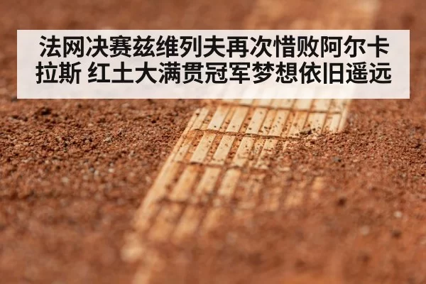 法网决赛兹维列夫再次惜败阿尔卡拉斯 红土大满贯冠军梦想依旧遥远