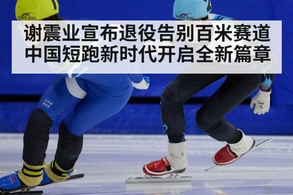 谢震业宣布退役告别百米赛道 中国短跑新时代开启全新篇章