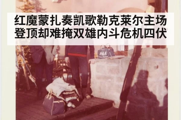 红魔蒙扎奏凯歌勒克莱尔主场登顶却难掩双雄内斗危机四伏