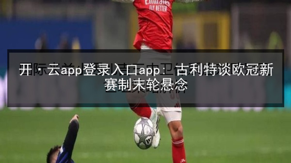 开·云app登录入口app: 古利特谈欧冠新赛制末轮悬念