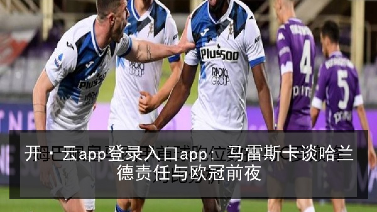 开·云app登录入口app: 马雷斯卡谈哈兰德责任与欧冠前夜